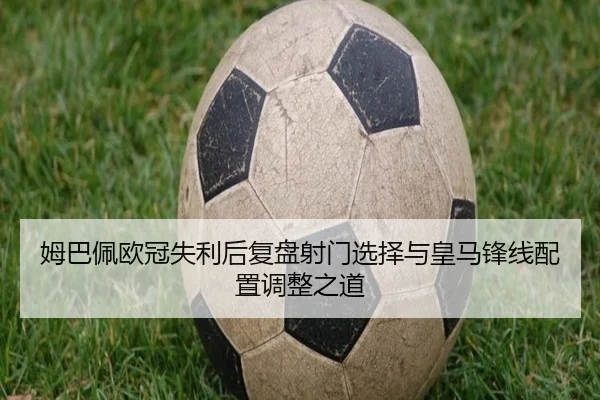 姆巴佩欧冠失利后复盘射门选择与皇马锋线配置调整之道